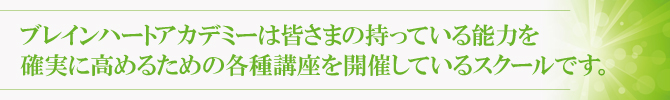 ブレインハートアカデミーは皆さまの持っている能力を確実に高めるための各種講座を開催しているスクールです。 ブレインハートアカデミーは皆さまの持っている能力を確実に高めるための各種講座を開催しているスクールです。